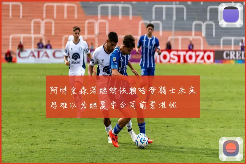 阿特金森若继续依赖哈登骑士未来恐难以为继夏季合同前景堪忧