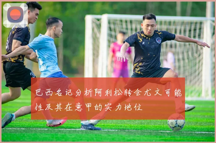 巴西名记分析阿利松转会尤文可能性及其在意甲的实力地位