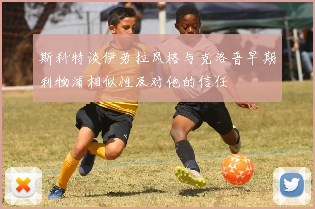 斯科特谈伊劳拉风格与克洛普早期利物浦相似性及对他的信任
