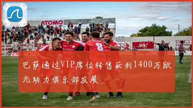 巴萨通过VIP席位转售获利1400万欧元助力俱乐部发展
