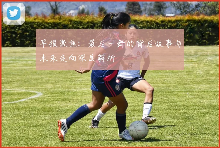 早报聚焦：最后一舞的背后故事与未来走向深度解析