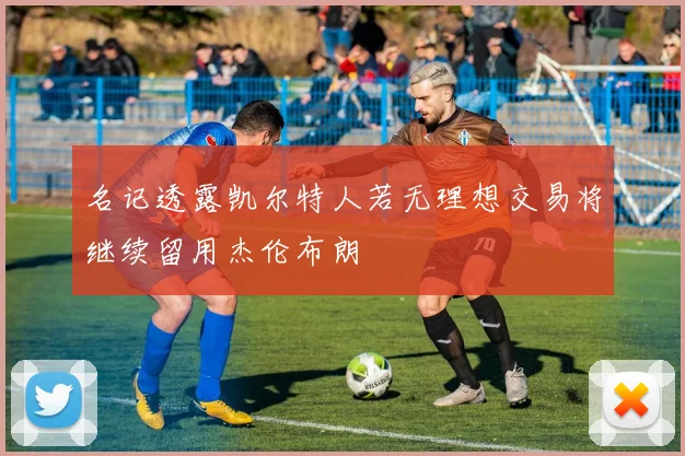 名记透露凯尔特人若无理想交易将继续留用杰伦布朗