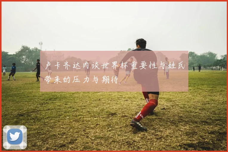 卢卡齐达内谈世界杯重要性与姓氏带来的压力与期待
