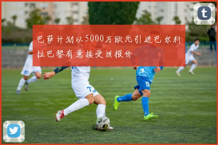 巴萨计划以5000万欧元引进巴尔科拉巴黎有意接受该报价