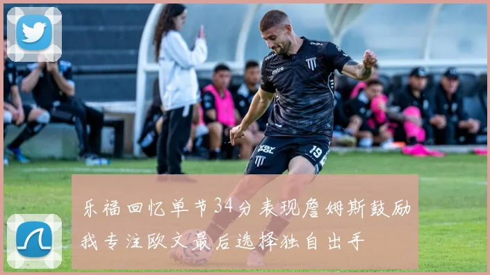 乐福回忆单节34分表现詹姆斯鼓励我专注欧文最后选择独自出手