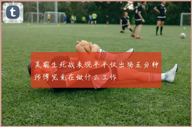 吴前生死战表现平平仅出场五分钟师傅究竟在做什么工作