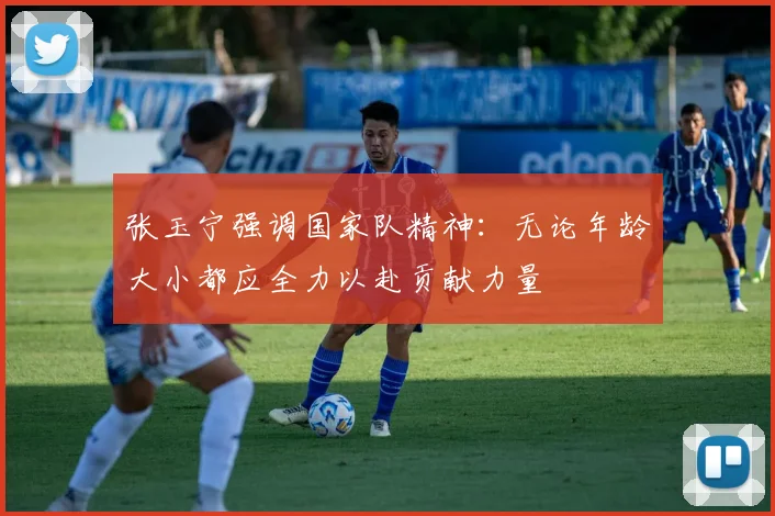 张玉宁强调国家队精神：无论年龄大小都应全力以赴贡献力量
