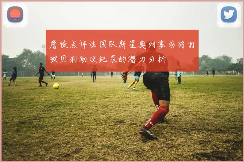 詹俊点评法国队新星奥利塞或将打破贝利助攻纪录的潜力分析