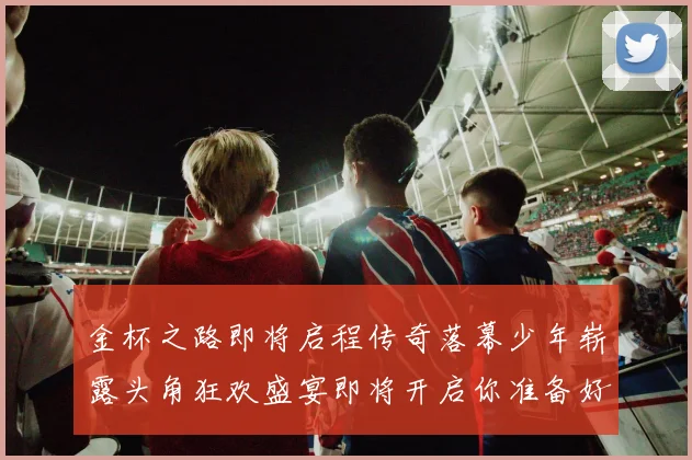 金杯之路即将启程传奇落幕少年崭露头角狂欢盛宴即将开启你准备好了吗