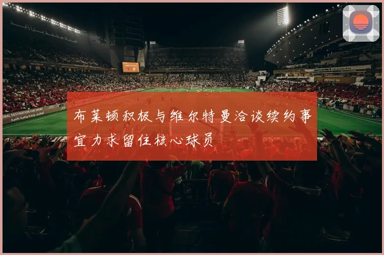 布莱顿积极与维尔特曼洽谈续约事宜力求留住核心球员