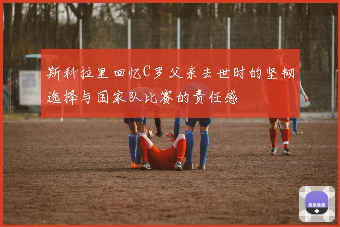斯科拉里回忆C罗父亲去世时的坚韧选择与国家队比赛的责任感